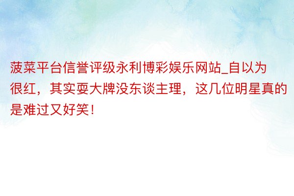 菠菜平台信誉评级永利博彩娱乐网站_自以为很红，其实耍大牌没东谈主理，这几位明星真的是难过又好笑！