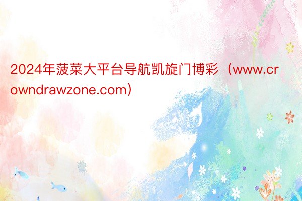 2024年菠菜大平台导航凯旋门博彩（www.crowndrawzone.com）