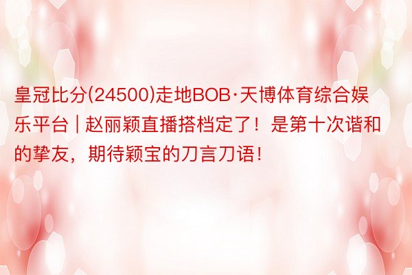 皇冠比分(24500)走地BOB·天博体育综合娱乐平台 | 赵丽颖直播搭档定了！是第十次谐和的挚友，期待颖宝的刀言刀语！