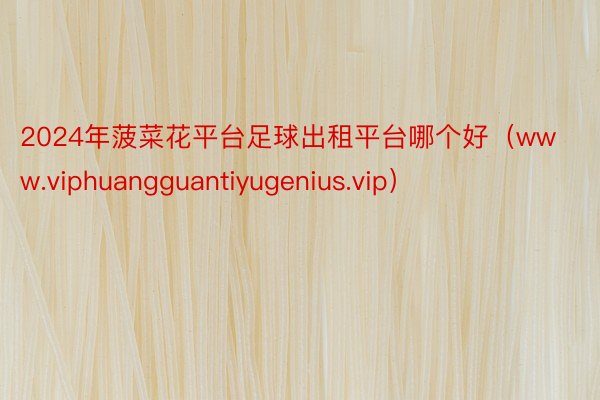 2024年菠菜花平台足球出租平台哪个好（www.viphuangguantiyugenius.vip）