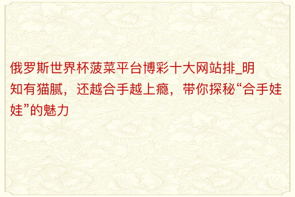 俄罗斯世界杯菠菜平台博彩十大网站排_明知有猫腻，还越合手越上瘾，带你探秘“合手娃娃”的魅力