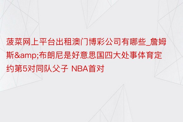 菠菜网上平台出租澳门博彩公司有哪些_詹姆斯&布朗尼是好意思国四大处事体育定约第5对同队父子 NBA首对