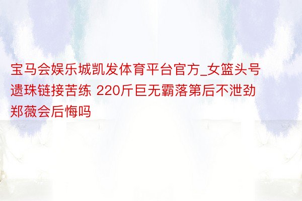 宝马会娱乐城凯发体育平台官方_女篮头号遗珠链接苦练 220斤巨无霸落第后不泄劲 郑薇会后悔吗