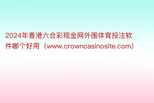 2024年香港六合彩现金网外围体育投注软件哪个好用（www.crowncasinosite.com）