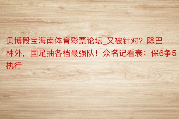 贝博骰宝海南体育彩票论坛_又被针对？除巴林外，国足抽各档最强队！众名记看衰：保6争5执行