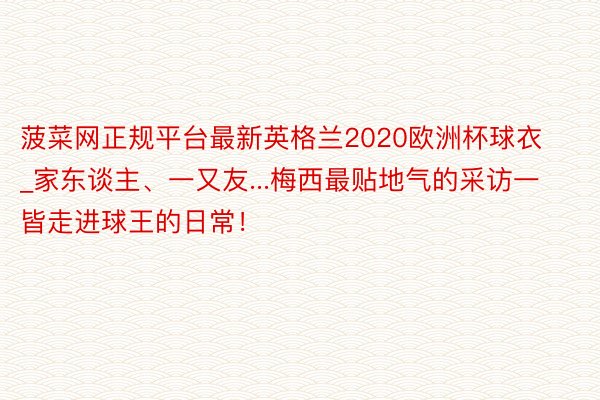 菠菜网正规平台最新英格兰2020欧洲杯球衣_家东谈主、一又友...梅西最贴地气的采访一皆走进球王的日常！