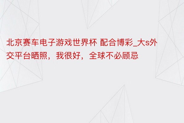 北京赛车电子游戏世界杯 配合博彩_大s外交平台晒照，我很好，全球不必顾忌