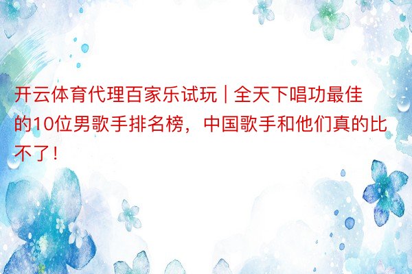 开云体育代理百家乐试玩 | 全天下唱功最佳的10位男歌手排名榜，中国歌手和他们真的比不了！