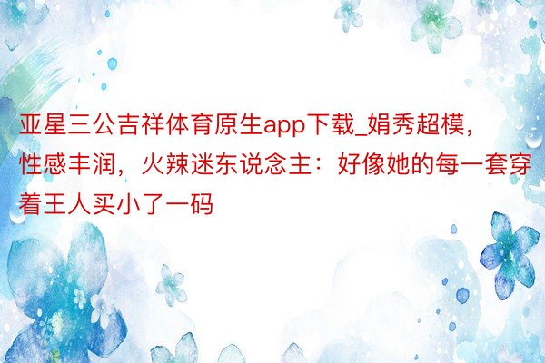 亚星三公吉祥体育原生app下载_娟秀超模，性感丰润，火辣迷东说念主：好像她的每一套穿着王人买小了一码