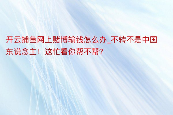 开云捕鱼网上赌博输钱怎么办_不转不是中国东说念主！这忙看你帮不帮？