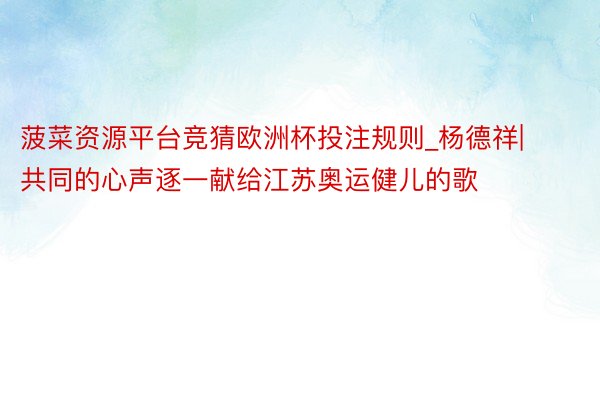 菠菜资源平台竞猜欧洲杯投注规则_杨德祥|共同的心声逐一献给江苏奥运健儿的歌