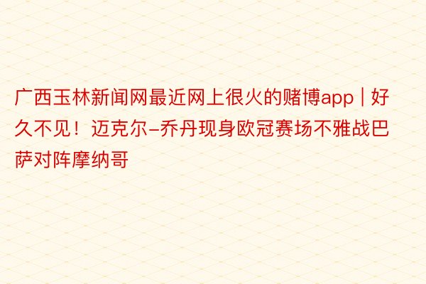 广西玉林新闻网最近网上很火的赌博app | 好久不见！迈克尔-乔丹现身欧冠赛场不雅战巴萨对阵摩纳哥