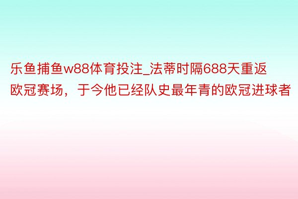 乐鱼捕鱼w88体育投注_法蒂时隔688天重返欧冠赛场，于今他已经队史最年青的欧冠进球者