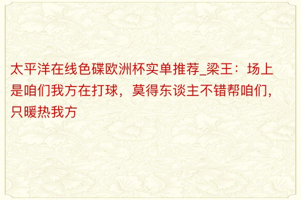 太平洋在线色碟欧洲杯实单推荐_梁王：场上是咱们我方在打球，莫得东谈主不错帮咱们，只暖热我方