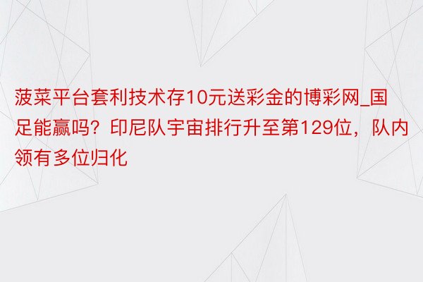 菠菜平台套利技术存10元送彩金的博彩网_国足能赢吗？印尼队宇宙排行升至第129位，队内领有多位归化