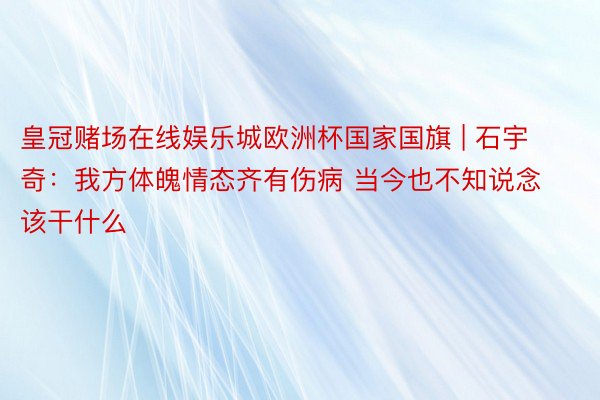 皇冠赌场在线娱乐城欧洲杯国家国旗 | 石宇奇：我方体魄情态齐有伤病 当今也不知说念该干什么