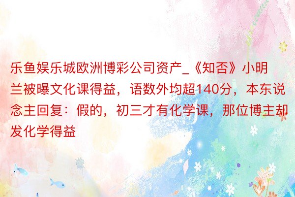 乐鱼娱乐城欧洲博彩公司资产_《知否》小明兰被曝文化课得益，语数外均超140分，本东说念主回复：假的，初三才有化学课，那位博主却发化学得益