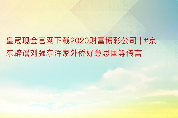 皇冠现金官网下载2020财富博彩公司 | #京东辟谣刘强东浑家外侨好意思国等传言