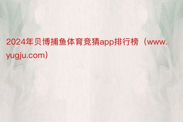 2024年贝博捕鱼体育竞猜app排行榜（www.yugju.com）