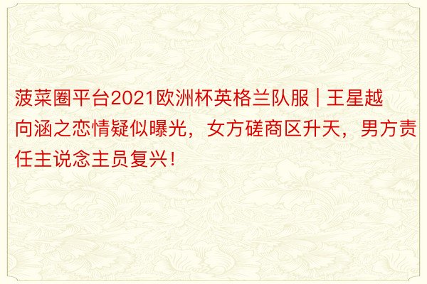 菠菜圈平台2021欧洲杯英格兰队服 | 王星越向涵之恋情疑似曝光，女方磋商区升天，男方责任主说念主员复兴！