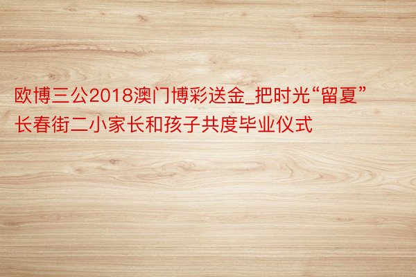 欧博三公2018澳门博彩送金_把时光“留夏” 长春街二小家长和孩子共度毕业仪式