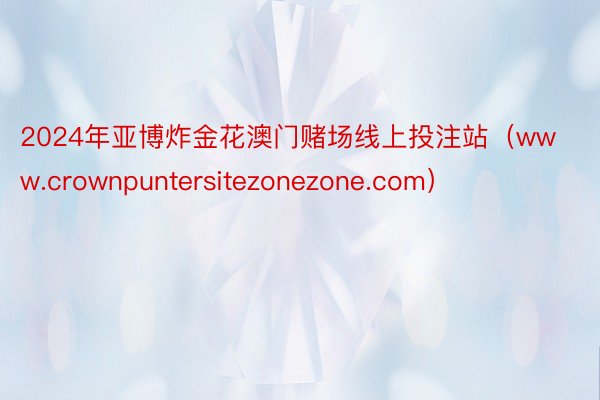 2024年亚博炸金花澳门赌场线上投注站（www.crownpuntersitezonezone.com）