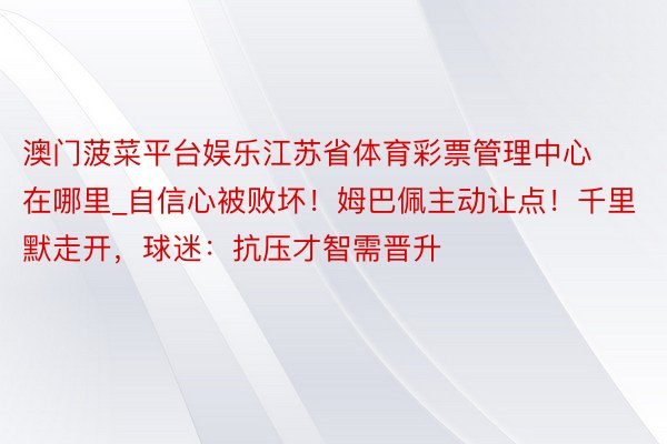 澳门菠菜平台娱乐江苏省体育彩票管理中心在哪里_自信心被败坏！姆巴佩主动让点！千里默走开，球迷：抗压才智需晋升