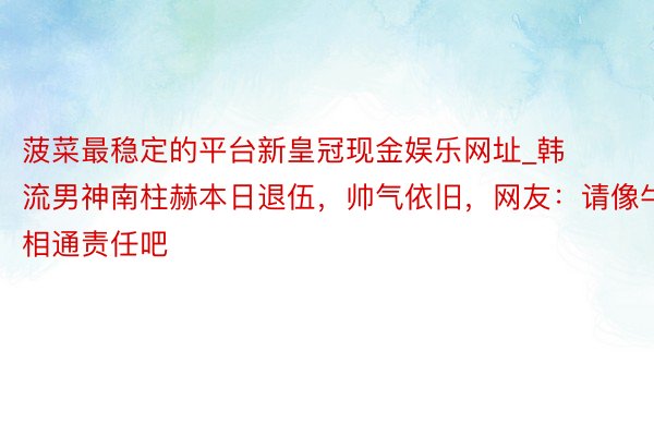 菠菜最稳定的平台新皇冠现金娱乐网址_韩流男神南柱赫本日退伍，帅气依旧，网友：请像牛相通责任吧