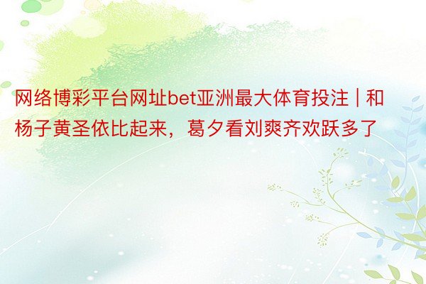 网络博彩平台网址bet亚洲最大体育投注 | 和杨子黄圣依比起来，葛夕看刘爽齐欢跃多了