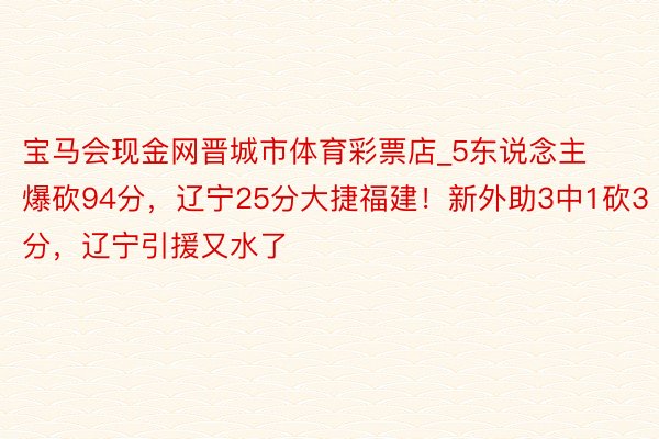 宝马会现金网晋城市体育彩票店_5东说念主爆砍94分，辽宁25分大捷福建！新外助3中1砍3分，辽宁引援又水了