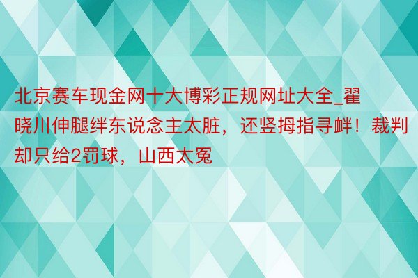 北京赛车现金网十大博彩正规网址大全_翟晓川伸腿绊东说念主太脏，还竖拇指寻衅！裁判却只给2罚球，山西太冤