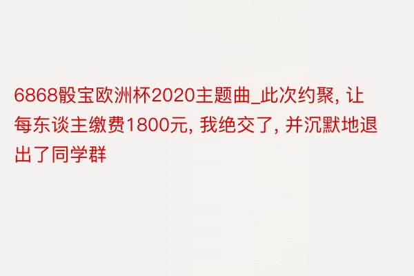 6868骰宝欧洲杯2020主题曲_此次约聚, 让每东谈主缴费1800元, 我绝交了, 并沉默地退出了同学群