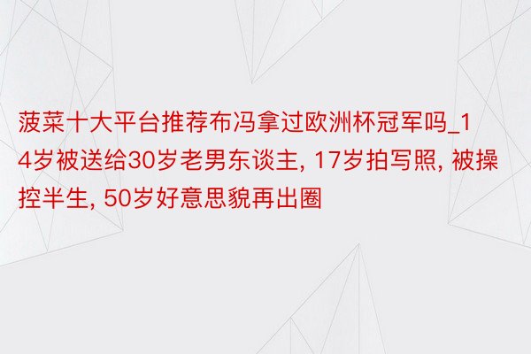 菠菜十大平台推荐布冯拿过欧洲杯冠军吗_14岁被送给30岁老男东谈主, 17岁拍写照, 被操控半生, 50岁好意思貌再出圈