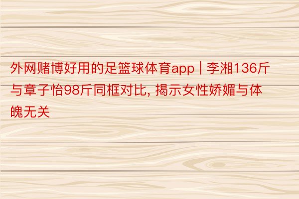 外网赌博好用的足篮球体育app | 李湘136斤与章子怡98斤同框对比, 揭示女性娇媚与体魄无关