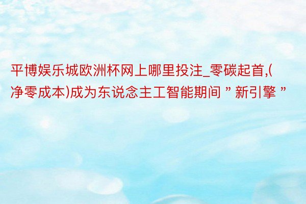 平博娱乐城欧洲杯网上哪里投注_零碳起首,(净零成本)成为东说念主工智能期间＂新引擎＂