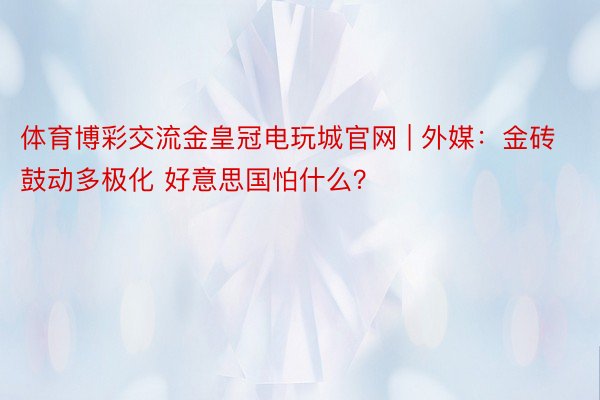 体育博彩交流金皇冠电玩城官网 | 外媒：金砖鼓动多极化 好意思国怕什么？