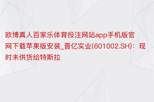 欧博真人百家乐体育投注网站app手机版官网下载苹果版安装_晋亿实业(601002.SH)：现时未供货给特斯拉