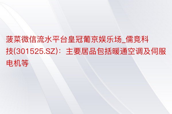 菠菜微信流水平台皇冠葡京娱乐场_儒竞科技(301525.SZ)：主要居品包括暖通空调及伺服电机等