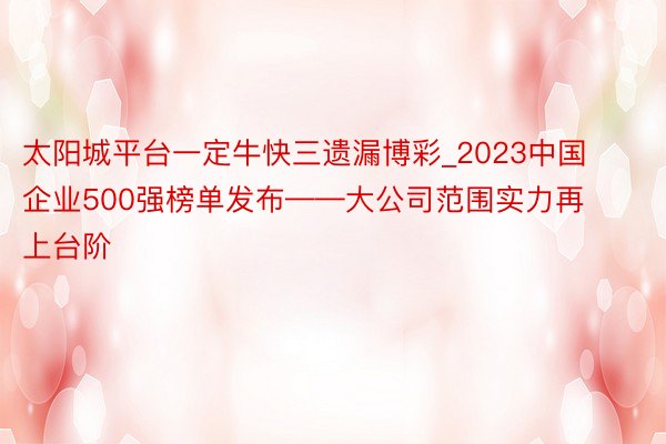 太阳城平台一定牛快三遗漏博彩_2023中国企业500强榜单发布——大公司范围实力再上台阶