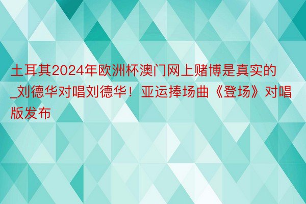 土耳其2024年欧洲杯澳门网上赌博是真实的_刘德华对唱刘德华！亚运捧场曲《登场》对唱版发布