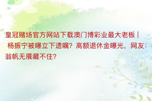 皇冠赌场官方网站下载澳门博彩业最大老板 | 杨振宁被曝立下遗嘱？高额退休金曝光，网友：翁帆无餍藏不住？