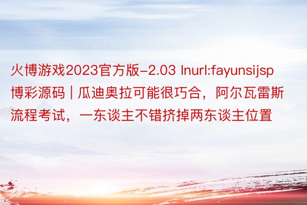 火博游戏2023官方版-2.03 Inurl:fayunsijsp 博彩源码 | 瓜迪奥拉可能很巧合，阿尔瓦雷斯流程考试，一东谈主不错挤掉两东谈主位置