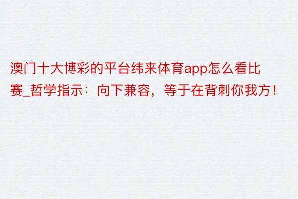 澳门十大博彩的平台纬来体育app怎么看比赛_哲学指示：向下兼容，等于在背刺你我方！