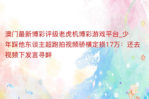 澳门最新博彩评级老虎机博彩游戏平台_少年踩他东谈主超跑拍视频骄横定损17万：还去视频下发言寻衅