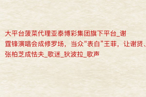 大平台菠菜代理亚泰博彩集团旗下平台_谢霆锋演唱会成修罗场,当众“表白”王菲,让谢贤、张柏芝成怯夫_歌迷_狄波拉_歌声