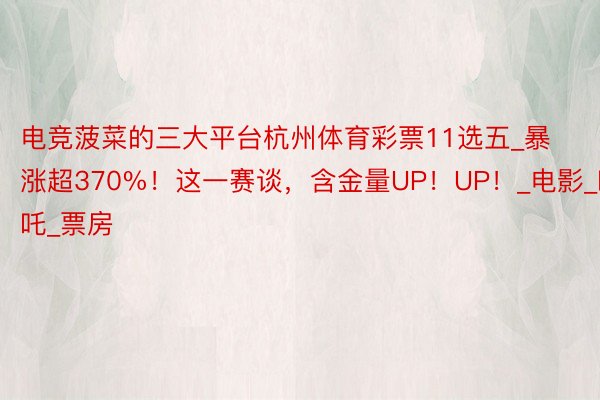 电竞菠菜的三大平台杭州体育彩票11选五_暴涨超370%!这一赛谈,含金量UP!UP!_电影_哪吒_票房