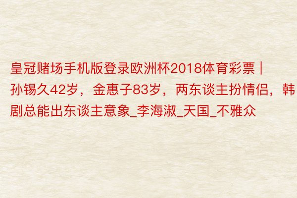 皇冠赌场手机版登录欧洲杯2018体育彩票 | 孙锡久42岁,金惠子83岁,两东谈主扮情侣,韩剧总能出东谈主意象_李海淑_天国_不雅众