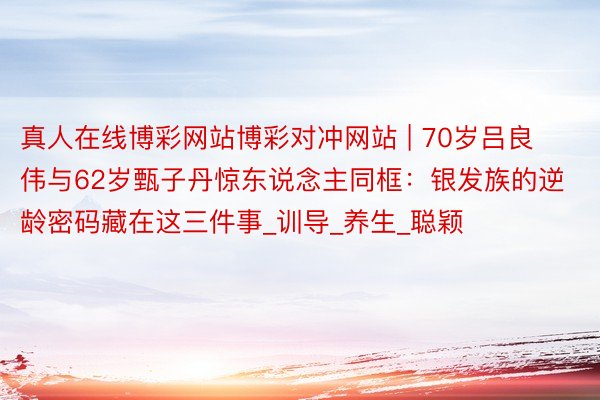 真人在线博彩网站博彩对冲网站 | 70岁吕良伟与62岁甄子丹惊东说念主同框:银发族的逆龄密码藏在这三件事_训导_养生_聪颖